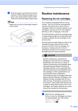 Page 85
Troubleshooting and Routine Maintenance77
B
hPush the paper tray firmly back into the 
machine. While holding the paper tray in 
place, pull out the paper support until it 
clicks and unfold the paper support flap.
Note
Make sure you pull out the paper support 
until it clicks.
 
 
Routine maintenanceB
Replacing the ink cartridgesB
Your machine is equipped with an ink dot 
counter. The ink dot counter automatically 
monitors the level of ink in each of the 4 
cartridges. When the machine detects an ink...