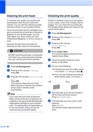 Page 90
82
Cleaning the print headB
To maintain print quality, the machine will 
automatically clean the print head when 
needed. You can start the cleaning process 
manually if there is a print quality problem.
Clean the print head and ink cartridges if you 
get a horizontal line or blank text in the text or 
graphics on your printed pages. You can 
clean Black only, three colours at a time 
(Yellow/Cyan/Magenta), or all four colours at 
once.
Cleaning the print head consumes ink. 
Cleaning too often uses ink...