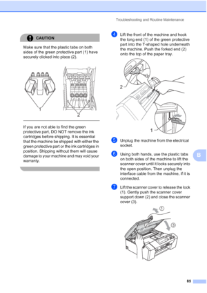 Page 93
Troubleshooting and Routine Maintenance85
B
CAUTION 
Make sure that the plastic tabs on both 
sides of the green protective part (1) have 
securely clicked into place (2).
  
If you are not able to find the green 
protective part, DO NOT remove the ink 
cartridges before shipping. It is essential 
that the machine be shipped with either the 
green protective part or the ink cartridges in 
position. Shipping without them will cause 
damage to your machine and may void your 
warranty.
 
dLift the front of...