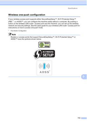 Page 121
Specifications113
D
Wireless one-push configurationD
If your wireless access point supports either SecureEasySetup™, Wi-Fi Protected Setup™ 
(PBC
1 ) or AOSS™, you can configure the machine easily without a computer. By pushing a 
button on the wireless LAN router / access point and the machine, you can set up the wireless 
network and security settings. See the users guide for your wireless LAN router / access point for 
instructions on how to access one-push mode.
1Push Button Configuration
Note...