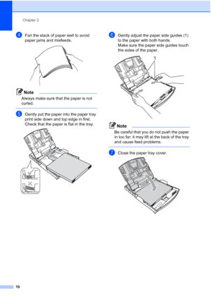 Page 18
Chapter 2
10
dFan the stack of paper well to avoid 
paper jams and misfeeds.
 
Note
Always make sure that the paper is not 
curled.
 
eGently put the paper into the paper tray 
print side down and top edge in first.
Check that the paper is flat in the tray.
 
fGently adjust the paper side guides (1) 
to the paper with both hands.
Make sure the paper side guides touch 
the sides of the paper.
 
Note
Be careful that you do not push the paper 
in too far; it may lift at the back of the tray 
and cause feed...