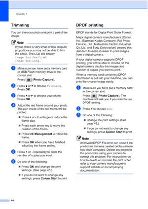 Page 52
Chapter 5
44
Trimming5
You can trim your photo and print a part of the 
image. 
Note
If your photo is very small or has irregular 
proportions you may not be able to trim 
the photo. The LCD will display 
Image Too Small.  or 
Image Too Long.
 
aMake sure you have put a memory card 
or USB Flash memory drive in the 
correct slot.
Press ( Photo Capture ).
bPress a or  b to choose  Trimming.
Press  OK.
cPress  d or  c to choose your photo.
Press  OK.
dAdjust the red frame around your photo.
The part...