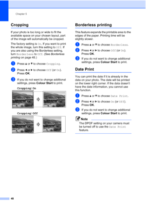 Page 56
Chapter 5
48
Cropping5
If your photo is too long or wide to fit the 
available space on your chosen layout, part 
of the image will automatically be cropped.
The factory setting is  On. If you want to print 
the whole image, turn this setting to  Off. If 
you are also using the Borderless setting, 
turn  Borderless  to Off . (See  Borderless 
printing  on page 48.)
aPress a or  b to choose  Cropping.
bPress d or  c to choose  Off (or On).
Press  OK.
cIf you do not want to change additional 
settings,...