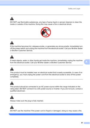 Page 69
Safety and Legal61
A
 
DO NOT use flammable substances, any type of spray liquid or aerosol cleaners to clean the 
inside or outside of the machine. Doing this may cause a fire or electrical shock.
 
 
 
If the machine becomes hot, releases smoke, or generates any strong smells, immediately turn 
off the power switch and unplug the machine from the electrical socket. Call your Brother dealer 
or Brother Customer Service.
  
If metal objects, water or other liquids get inside the machine, immediately...