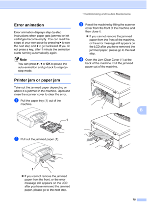 Page 83
Troubleshooting and Routine Maintenance75
B
Error animationB
Error animation displays step-by-step 
instructions when paper gets jammed or ink 
cartridges become empty. You can read the 
steps at your own pace by pressing c to see 
the next step and  d to go backward. If you do 
not press a key, after 1 minute the animation 
starts running automatically again.
Note
You can press  c, d or  OK  to pause the 
auto-animation and go back to step-by-
step mode.
 
Printer jam or paper jamB
Take out the jammed...