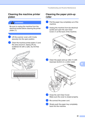 Page 89
Troubleshooting and Routine Maintenance81
B
Cleaning the machine printer 
platenB
WARNING 
Be sure to unplug the machine from the 
electrical socket before cleaning the printer 
platen (1).
 
aLift the scanner cover until it locks 
securely into the open position.
bClean the machine printer platen (1) and 
the area around it, wiping off any 
scattered ink with a safe, dry lint-free 
cloth.
 
Cleaning the paper pick-up 
rollerB
aPull the paper tray completely out of the 
machine.
bUnplug the machine from...