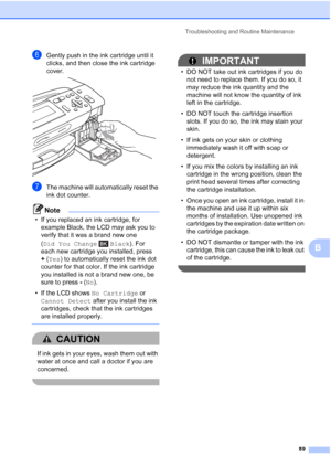 Page 101
Troubleshooting and Routine Maintenance89
B
fGently push in the ink cartridge until it 
clicks, and then close the ink cartridge 
cover.
 
gThe machine will automatically reset the 
ink dot counter.
Note
• If you replaced an ink cartridge, for example Black, the LCD may ask you to 
verify that it was a brand new one 
(Did You Change Black ). For 
each new cartridge you installed, press 
+ (Yes ) to automatically reset the ink dot 
counter for that color. If the ink cartridge 
you installed is not a...