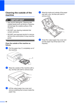 Page 102
90
Cleaning the outside of the 
machineB
IMPORTANT
• Use neutral detergents. Cleaning with volatile liquids such as thinner or benzine 
will damage the outside surface of the 
machine.
• DO NOT use cleaning materials that  contain ammonia.
• DO NOT use isopropyl alcohol to remove  dirt from the control panel. It may crack the 
panel.
 
Clean the outside of the machine as 
follows:
B
aPull the paper tray (1) completely out of 
the machine.
 
bWipe the outside of the machine with a 
dry, lint-free soft...