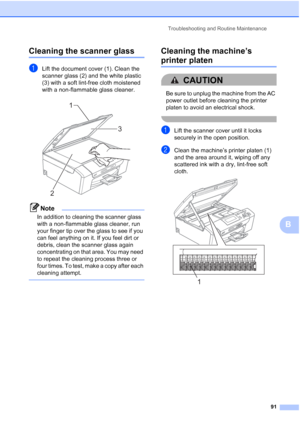 Page 103
Troubleshooting and Routine Maintenance91
B
Cleaning the scanner glassB
aLift the document cover (1). Clean the 
scanner glass (2) and the white plastic 
(3) with a soft lint-free cloth moistened 
with a non-flammable glass cleaner.
 
Note
In addition to cleaning the scanner glass 
with a non-flammable glass cleaner, run 
your finger tip over the glass to see if you 
can feel anything on it. If you feel dirt or 
debris, clean the scanner glass again 
concentrating on that area. You may need 
to repeat...