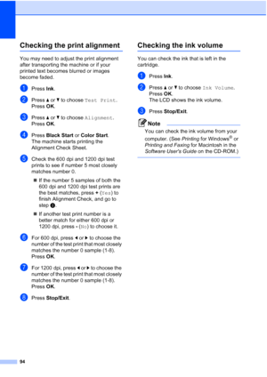 Page 106
94
Checking the print alignmentB
You may need to adjust the print alignment 
after transporting the machine or if your 
printed text becomes blurred or images 
become faded.
aPress Ink.
bPress  a or  b to choose  Test Print .
Press  OK.
cPress  a or  b to choose  Alignment .
Press  OK.
dPress  Black Start  or Color Start .
The machine starts printing the 
Alignment Check Sheet.
eCheck the 600 dpi and 1200 dpi test 
prints to see if number 5 most closely 
matches number 0. 
„ If the number 5 samples of...