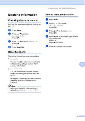 Page 107
Troubleshooting and Routine Maintenance95
B
Machine InformationB
Checking the serial numberB
You can see the machine’s serial number on 
the LCD.
aPress Menu.
bPress  a or  b to choose 
Machine Info.
Press  OK.
cPress  a or  b to choose  Serial No.
Press  OK.
dPress  Stop/Exit .
Reset functionsB
The following reset functions are available:
1Network  
You can reset the print server back to its 
default factory settings such as the IP 
address information.
2 All Settings
You can reset all the machine...