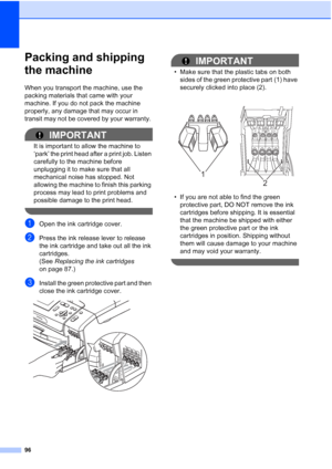 Page 108
96
Packing and shipping 
the machine
B
When you transport the machine, use the 
packing materials that came with your 
machine. If you do not pack the machine 
properly, any damage that may occur in 
transit may not be covered by your warranty. 
IMPORTANT
It is important to allow the machine to 
‘park’ the print head after a print job. Listen 
carefully to the machine before 
unplugging it to make sure that all 
mechanical noise has stopped. Not 
allowing the machine to finish this parking 
process may...