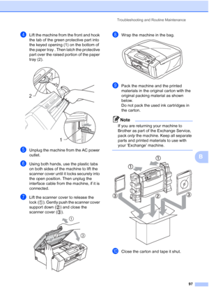 Page 109
Troubleshooting and Routine Maintenance97
B
dLift the machine from the front and hook 
the tab of the green protective part into 
the keyed opening (1) on the bottom of 
the paper tray . Then latch the protective 
part over the raised portion of the paper 
tray (2).
 
eUnplug the machine from the AC power 
outlet.
fUsing both hands, use the plastic tabs 
on both sides of the machine to lift the 
scanner cover until it locks securely into 
the open position. Then unplug the 
interface cable from the...