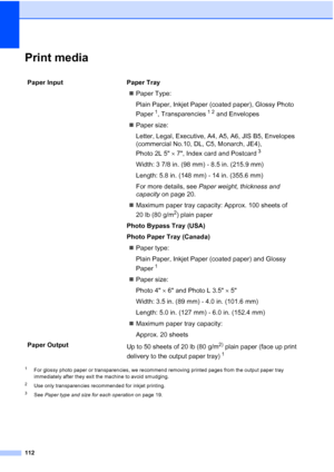 Page 124
112
Print mediaD
1For glossy photo paper or transparencies, we recommend removing printed pages from the output paper tray 
immediately after they exit the machine to avoid smudging.
2Use only transparencies recommended for inkjet printing.
3See Paper type and size for each operation  on page 19.
Paper Input  Paper Tray
„Paper Type:
Plain Paper, Inkjet Paper  (coated paper), Glossy Photo 
Paper
1, Transparencies12 and Envelopes
„ Paper size:
Letter, Legal, Executive, A4, A5, A6, JIS B5, Envelopes...