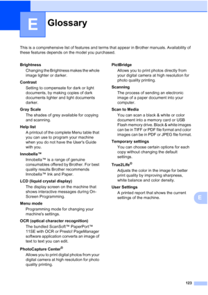 Page 135
123
E
This is a comprehensive list of features and terms that appear in Brother manuals. Availability of 
these features depends on the model you purchased.
E
GlossaryE
BrightnessChanging the Brightness makes the whole 
image lighter or darker.
Contrast Setting to compensate for dark or light 
documents, by making copies of dark 
documents lighter and light documents 
darker.
Gray Scale The shades of grey available for copying 
and scanning.
Help list A printout of the complete Menu table that 
you can...