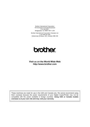 Page 140
Brother International Corporation
100 Somerset Corporate Boulevard P.O. Box 6911
Bridgewater, NJ 08807-0911 USA
Brother International Corporation (Canada) Ltd. 1 rue Hôtel de Ville,
Dollard-des-Ormeaux, QC, Canada H9B 3H6
Visit us on the World Wide Web
http://www.brother.com
These machines are made for use in the USA and Canada only. We cannot recommend using
them overseas because the power requirements of your Digital Copier/Printer may not be
compatible with the power available in foreign countries....