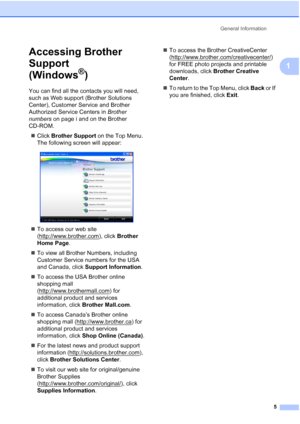 Page 17
General Information5
1
Accessing Brother 
Support 
(Windows
®)1
You can find all the contacts you will need, 
such as Web support (Brother Solutions 
Center), Customer Service and Brother 
Authorized Service Centers in  Brother 
numbers  on page i and on the Brother 
CD-ROM.
„ Click  Brother Support  on the Top Menu. 
The following screen will appear:
 
„ To access our web site 
(http://www.brother.com
), click  Brother 
Home Page .
„ To view all Brother Numbers, including 
Customer Service numbers for...