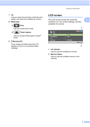 Page 19
General Information7
1
7InkLets you clean the print head, check the print 
quality, and check the available ink volume.
8 Mode keys:
„  Scan
Lets you access Scan mode.
„  Photo Capture
Lets you access PhotoCapture Center
® 
mode.
9  Warning LED Turns orange and blinks when the LCD 
displays an error or an important status 
message. 
LCD screen1
The LCD screen shows the mode the 
machine is in, the current settings, and the 
available ink volume.
 
1 Ink indicatorLets you see the available ink volume.
2...