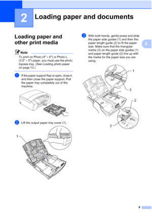 Page 21
9
2
2
Loading paper and 
other print media
2
Note
To print on Photo (4×6) or Photo L 
(3.5 ×5) paper, you must use the photo 
bypass tray. (See  Loading photo paper  
on page 13.)
 
aIf the paper support flap is open, close it, 
and then close the paper support. Pull 
the paper tray completely out of the 
machine.
 
bLift the output paper tray cover (1). 
cWith both hands, gently press and slide 
the paper side guides (1) and then the 
paper length guide (2) to fit the paper 
size. Make sure that the...