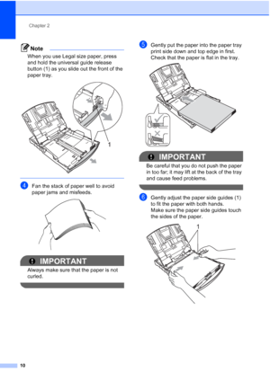 Page 22
Chapter 2
10
Note
When you use Legal size paper, press 
and hold the universal guide release 
button (1) as you slide out the front of the 
paper tray.
 
 
dFan the stack of paper well to avoid 
paper jams and misfeeds.
 
IMPORTANT
Always make sure that the paper is not 
curled.
 
eGently put the paper into the paper tray 
print side down and top edge in first.
Check that the paper is flat in the tray.
 
IMPORTANT
Be careful that you do not push the paper 
in too far; it may lift at the back of the tray...