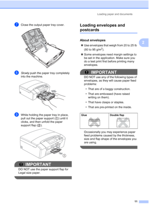 Page 23
Loading paper and documents11
2
gClose the output paper tray cover. 
hSlowly push the paper tray completely 
into the machine.
 
iWhile holding the paper tray in place, 
pull out the paper support ( ) until it 
clicks, and then  unfold the paper 
support flap ( ).
 
IMPORTANT
DO NOT use the paper support flap for 
Legal size paper.
 
Loading envelopes and 
postcards2
About envelopes2
„ Use envelopes that weigh from 20 to 25 lb 
(80 to 95 g/m
2).
„ Some envelopes need margin settings to 
be set in the...