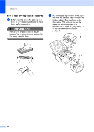 Page 24
Chapter 2
12
How to load envelopes and postcards2
aBefore loading, press the corners and 
sides of envelopes or postcards to make 
them as flat as possible.
IMPORTANT
If envelopes or postcards are ‘double-
feeding,’ put one envelope or postcard in 
the paper tray at a time.
 
 
 
 
bPut envelopes or postcards in the paper 
tray with the address side down and the 
leading edge in first as shown in the 
illustration. With both hands, gently 
press and slide the paper side 
guides (1) and paper length...