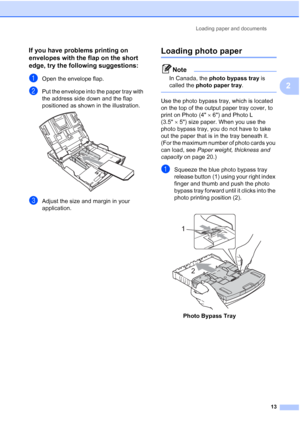 Page 25
Loading paper and documents13
2
If you have problems printing on 
envelopes with the flap on the short 
edge, try the following suggestions:
2
aOpen the envelope flap.
bPut the envelope into the paper tray with 
the address side down and the flap 
positioned as shown in the illustration.
 
cAdjust the size and margin in your 
application.
Loading photo paper2
Note
In Canada, the photo bypass tray  is 
called the  photo paper tray .
 
Use the photo bypass tray, which is located 
on the top of the output...