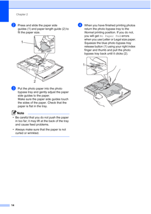 Page 26
Chapter 2
14
bPress and slide the paper side 
guides (1) and paper length guide (2) to 
fit the paper size.
 
cPut the photo paper into the photo 
bypass tray and gently adjust the paper 
side guides to the paper.
Make sure the paper side guides touch 
the sides of the paper. Check that the 
paper is flat in the tray.
Note
• Be careful that you do not push the paper  in too far; it may lift at the back of the tray 
and cause feed problems.
• Always make sure that the paper is not  curled or wrinkled....