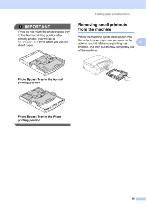 Page 27
Loading paper and documents15
2
IMPORTANT
If you do not return the photo bypass tray 
to the Normal  printing position after 
printing photos, you will get a 
No Paper Fed  error when you use cut 
sheet paper.
 
Photo Bypass Tray in the  Normal 
printing position
 
Photo Bypass Tray in the  Photo 
printing position
 
Removing small printouts 
from the machine2
When the machine ejects small paper onto 
the output paper tray cover you may not be 
able to reach it. Make sure printing has 
finished, and...