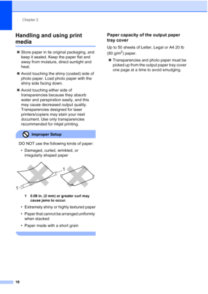 Page 30
Chapter 2
18
Handling and using print 
media2
„ Store paper in its original packaging, and 
keep it sealed. Keep the paper flat and 
away from moisture, direct sunlight and 
heat.
„ Avoid touching the shiny (coated) side of 
photo paper. Load photo paper with the 
shiny side facing down.
„ Avoid touching either side of 
transparencies because they absorb 
water and perspiration easily, and this 
may cause decreased output quality. 
Transparencies designed for laser 
printers/copiers may stain your next...