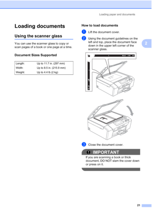 Page 33
Loading paper and documents21
2
Loading documents2
Using the scanner glass2
You can use the scanner glass to copy or 
scan pages of a book or one page at a time.
Document Sizes Supported2
How to load documents2
aLift the document cover.
bUsing the document guidelines on the  
left and top, place the document face 
down in the upper left corner of the 
scanner glass.
 
 
cClose the document cover.
IMPORTANT
If you are scanning a book or thick 
document, DO NOT slam the cover down 
or press on it....