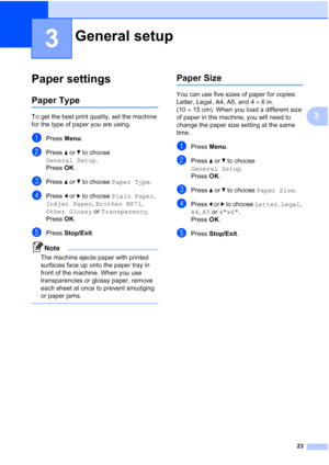 Page 35
23
3
3
Paper settings3
Paper Type3
To get the best print quality, set the machine 
for the type of paper you are using.
aPress Menu.
bPress  a or  b to choose 
General Setup .
Press  OK.
cPress  a or  b to choose  Paper Type .
dPress d or  c to choose  Plain Paper , 
Inkjet Paper , Brother BP71 , 
Other Glossy  or Transparency .
Press  OK.
ePress  Stop/Exit .
Note
The machine ejects paper with printed 
surfaces face up onto the paper tray in 
front of the machine. When you use 
transparencies or glossy...