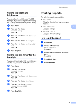 Page 37
General setup25
3
Setting the backlight 
brightness3
You can adjust the brightness of the LCD 
backlight. If you are having difficulty reading 
the LCD, try changing the brightness setting.
aPress 
Menu.
bPress  a or  b to choose 
General Setup .
Press  OK.
cPress  a or  b to choose  LCD Settings .
Press  OK.
dPress  a or  b to choose  Backlight .
ePress d or  c to choose  Light, Med  or 
Dark .
Press  OK.
fPress  Stop/Exit .
Setting the Dim Timer for the 
backlight 3
You can set how long the LCD...