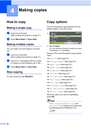 Page 40
28
4
How to copy4
Making a single copy4
aLoad your document.
(See Loading documents  on page 21.)
bPress Black Start  or Color Start .
Making multiple copies4
You can make up to 99 copies in one print 
run.
aLoad your document.
(See Loading documents  on page 21.)
bPress + or  - repeatedly until the number 
of copies you want appears (up to 99).
cPress  Black Start  or Color Start .
Stop copying4
To stop copying, press  Stop/Exit.
Copy options4
You can change the copy settings from the 
default display....