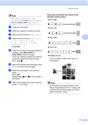 Page 43
Making copies31
4
Note
Watermark Copy , Book Copy , 
Ink Save Mode  and Enlarge/Reduce  
are not available with  Page Layout.
 
aLoad your document.
bEnter the number of copies you want.
cPress a or  b to choose  Page Layout .
dPress d or  c to choose  Off(1 in 1) , 
2in1(P) , 2in1(L) , 
4in1(P) , 4in1(L)  or 
Poster(3 x 3) .
Press  OK.
eIf you do not want to change additional 
settings, press  Black Start or 
Color Start  to scan the page.
If you are making a poster the machine 
scans the pages and...