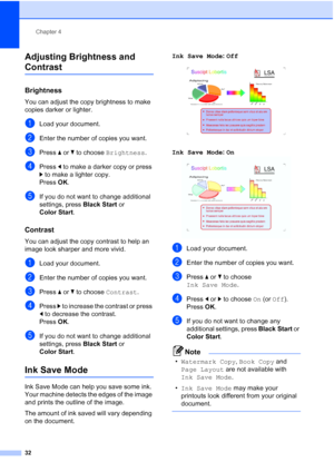 Page 44
Chapter 4
32
Adjusting Brightness and 
Contrast 4
Brightness4
You can adjust the copy brightness to make 
copies darker or lighter.
aLoad your document.
bEnter the number of copies you want.
cPress  a or  b to choose  Brightness .
dPress d to make a darker copy or press 
c  to make a lighter copy.
Press  OK.
eIf you do not want to change additional 
settings, press  Black Start or 
Color Start .
Contrast4
You can adjust the copy contrast to help an 
image look sharper and more vivid.
aLoad your...