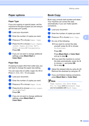 Page 45
Making copies33
4
Paper options4
Paper Type4
If you are copying on special paper, set the 
machine for the type of paper you are using to 
get the best print quality.
aLoad your document.
bEnter the number of copies you want.
cPress a or  b to choose  Paper Type .
dPress d or  c to choose  Plain Paper , 
Inkjet Paper , Brother BP71 , 
Other Glossy  or Transparency .
Press  OK.
eIf you do not want to change additional 
settings, press  Black Start or 
Color Start .
Paper Size4
If copying on paper other...