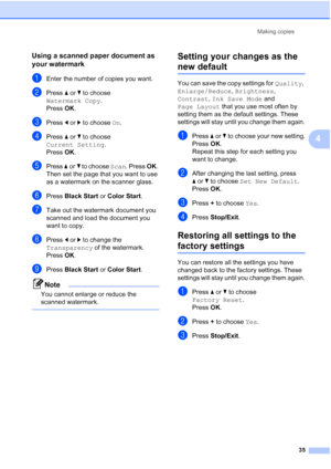 Page 47
Making copies35
4
Using a scanned paper document as 
your watermark
4
aEnter the number of copies you want.
bPress aor b to choose 
Watermark Copy .
Press  OK.
cPress  dor c to choose  On.
dPress  aor b to choose 
Current Setting .
Press  OK.
ePress  aor b to choose  Scan. Press  OK. 
Then set the page that you want to use 
as a watermark on the scanner glass.
fPress  Black Start  or Color Start .
gTake out the watermark document you 
scanned and load the document you 
want to copy.
hPress dor c to...