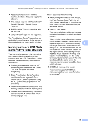 Page 51
PhotoCapture Center®: Printing photos from a memory card or USB Flash memory drive39
5
„Adapters are not included with the 
machine. Contact a third party supplier for 
adapters.
„ This product supports xD-Picture Card™ 
Type M / Type M
+ / Type H (Large 
Capacity).
„ IBM Microdrive™ is not compatible with 
the machine.
„ CompactFlash
® Type II is not supported.
The PhotoCapture Center
® feature lets you 
print digital photos from your digital camera at 
high resolution to get photo quality printing....