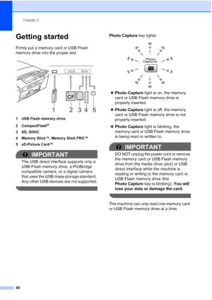 Page 52
Chapter 5
40
Getting started5
Firmly put a memory card or USB Flash 
memory drive into the proper slot.
 
1 USB Flash memory drive
2 CompactFlash
®
3 SD, SDHC
4 Memory Stick™, Memory Stick PRO™
5 xD-Picture Card™
IMPORTANT
The USB direct interface supports only a 
USB Flash memory drive, a PictBridge 
compatible camera, or a digital camera 
that uses the USB mass storage standard. 
Any other USB devices are not supported.
 
Photo Capture  key lights:
 
„Photo Capture  light is on, the memory 
card or...