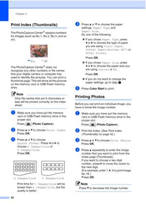 Page 54
Chapter 5
42
Print Index (Thumbnails)5
The PhotoCapture Center® assigns numbers 
for images (such as No.1, No.2, No.3, and so 
on).
 
The PhotoCapture Center® does not 
recognize any other numbers or file names 
that your digital camera or computer has 
used to identify the pictures. You can print a 
thumbnail page. This will show all the pictures 
on the memory card or USB Flash memory 
drive.
Note
Only file names that are 8 characters or 
less will be printed correctly on the index 
sheet.
 
aMake...