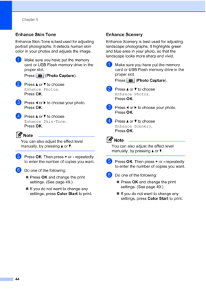 Page 56
Chapter 5
44
Enhance Skin-Tone5
Enhance Skin-Tone is best used for adjusting 
portrait photographs. It detects human skin 
color in your photos and adjusts the image.
aMake sure you have put the memory 
card or USB Flash memory drive in the 
proper slot.
Press ( Photo Capture ). 
bPress a or  b to choose 
Enhance Photos .
Press  OK.
cPress  d or  c to choose your photo.
Press  OK.
dPress  a or  b to choose 
Enhance Skin-Tone .
Press  OK.
Note
You can also adjust the effect level 
manually, by pressing...