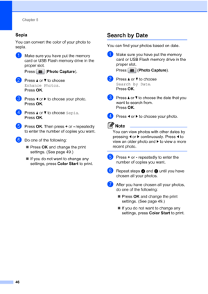 Page 58
Chapter 5
46
Sepia5
You can convert the color of your photo to 
sepia.
aMake sure you have put the memory 
card or USB Flash memory drive in the 
proper slot.
Press ( Photo Capture ). 
bPress a or  b to choose 
Enhance Photos .
Press  OK.
cPress  d or  c to choose your photo.
Press  OK.
dPress  a or  b to choose  Sepia.
Press  OK.
ePress  OK. Then press  + or  - repeatedly 
to enter the number of copies you want.
fDo one of the following:
„ Press  OK and change the print 
settings. (See page 49.)
„ If...