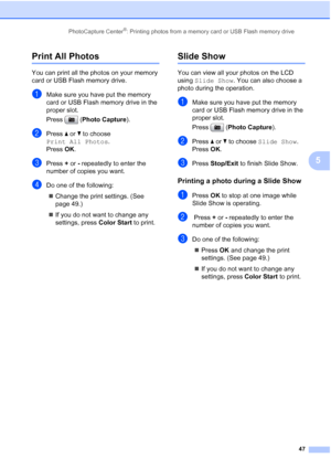 Page 59
PhotoCapture Center®: Printing photos from a memory card or USB Flash memory drive47
5
Print All Photos5
You can print all the photos on your memory 
card or USB Flash memory drive.
aMake sure you have put the memory 
card or USB Flash memory drive in the 
proper slot.
Press (Photo Capture ). 
bPress a or  b to choose 
Print All Photos .
Press  OK.
cPress  + or  - repeatedly to enter the 
number of copies you want.
dDo one of the following: 
„ Change the print settings. (See 
page 49.) 
„ If you do not...