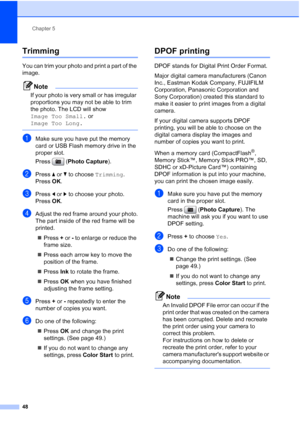 Page 60
Chapter 5
48
Trimming5
You can trim your photo and print a part of the 
image. 
Note
If your photo is very small or has irregular 
proportions you may not be able to trim 
the photo. The LCD will show 
Image Too Small.  or 
Image Too Long.
 
aMake sure you have put the memory 
card or USB Flash memory drive in the 
proper slot.
Press ( Photo Capture ).
bPress a or  b to choose  Trimming.
Press  OK.
cPress  d or  c to choose your photo.
Press  OK.
dAdjust the red frame around your photo.
The part inside...