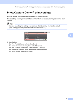 Page 61
PhotoCapture Center®: Printing photos from a memory card or USB Flash memory drive49
5
PhotoCapture Center® print settings5
You can change the print settings temporarily for the next printing. 
These settings are temporary, and the machine returns to its default settings 3 minutes after 
printing.
Note
You can save the print settings you use most often by setting them as the default. 
(See Setting your changes as the new default  on page 53.)
 
 
1 No. of prints
(For View Photo(s), Search by Date, Slide...