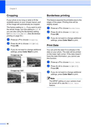 Page 64
Chapter 5
52
Cropping5
If your photo is too long or wide to fit the 
available space on your chosen layout, part 
of the image will automatically be cropped.
The factory setting is  On. If you want to print 
the whole image, turn this setting to  Off. If 
you are also using the Borderless setting, 
turn  Borderless  to Off . (See  Borderless 
printing  on page 52.)
aPress a or  b to choose  Cropping.
bPress d or  c to choose  Off (or On).
Press  OK.
cIf you do not want to change additional 
settings,...