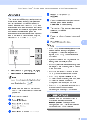 Page 67
PhotoCapture Center®: Printing photos from a memory card or USB Flash memory drive55
5
Auto Crop5
You can scan multiple documents placed on 
the scanner glass. An individual document 
can be previewed on the LCD before you 
save it. When you choose Auto Crop, the 
machine will scan each document and create 
separate files. For example, if you place three 
documents on the scanner glass, the 
machine will scan and create three separate 
files. If you want to create a three page file, 
choose  PDF or TIFF...
