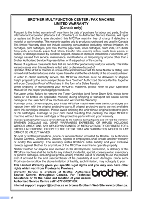 Page 8
vi
BROTHER MULTIFUNCTION CENTER / FAX MACHINELIMITED WARRANTY(Canada only)
Pursuant to the limited warranty of 1 year from the date of purchase for labour and parts, Brother
International Corporation (Canada) Ltd. (“Brother”), or its Authorized Service Centres, will repair
or replace (at Brothers sole discretion) this MFC/Fax machine free of charge if defective in
material or workmanship. This warranty applies only to products purchased and used in Canada.
This limited Warranty does not include...