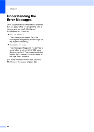 Page 72
Chapter 6
60
Understanding the 
Error Messages
6
Once you are familiar with the types of errors 
that can occur while you are printing from a 
camera, you can easily identify and 
troubleshoot any problems. „ Out of Memory
This message will appear if you are 
working with images that are too large for 
the machines memory.
„ Unusable Device
This message will appear if you connect a 
camera that is not using the USB Mass 
Storage standard. This message will also 
appear if you connect a broken device to...